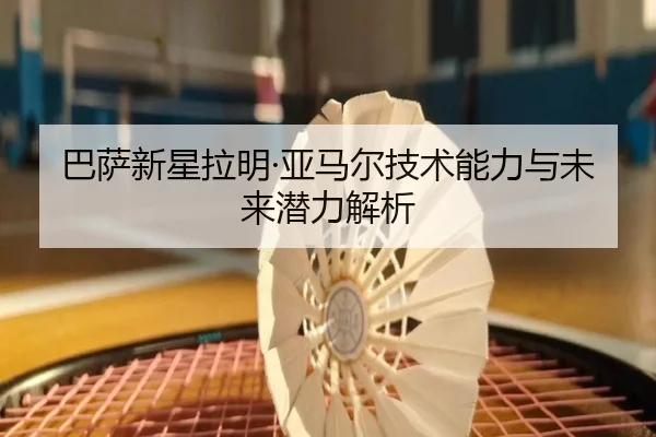 巴萨新星拉明·亚马尔技术能力与未来潜力解析